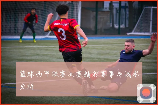 篮球西甲联赛决赛精彩赛事与战术分析