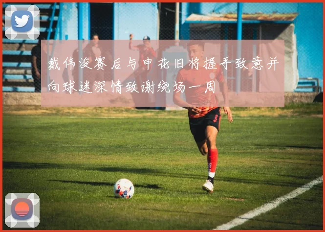 戴伟浚赛后与申花旧将握手致意并向球迷深情致谢绕场一周