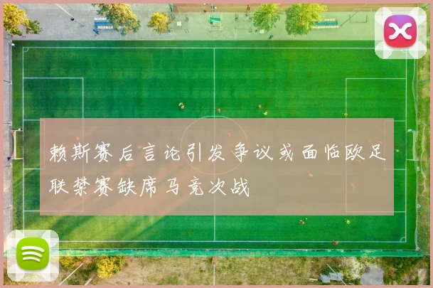 赖斯赛后言论引发争议或面临欧足联禁赛缺席马竞次战