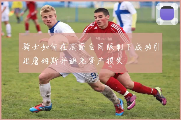 骑士如何在底薪合同限制下成功引进詹姆斯并避免资产损失
